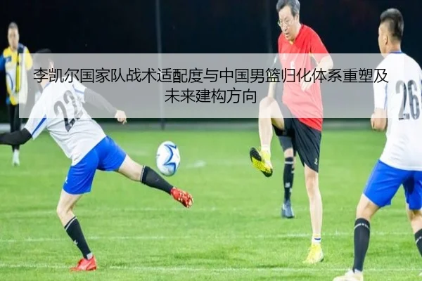 李凯尔国家队战术适配度与中国男篮归化体系重塑及未来建构方向